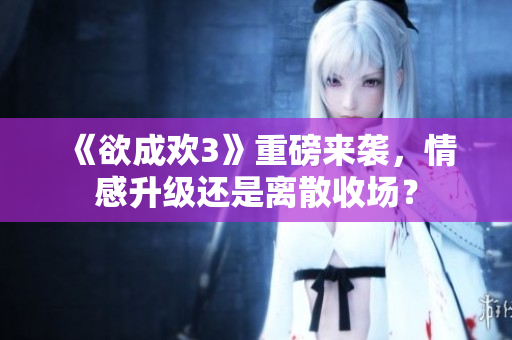 《欲成欢3》重磅来袭，情感升级还是离散收场？