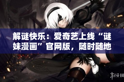 解谜快乐：爱奇艺上线“谜妹漫画”官网版，随时随地畅享精彩漫画！