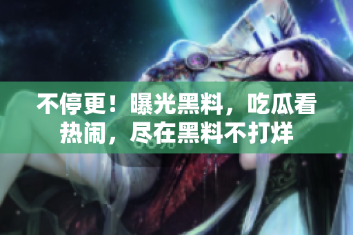 不停更！曝光黑料，吃瓜看热闹，尽在黑料不打烊