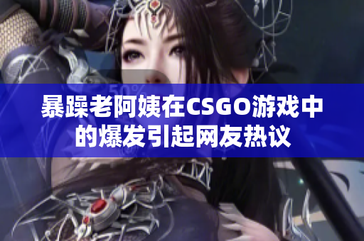 暴躁老阿姨在CSGO游戏中的爆发引起网友热议