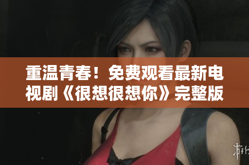 重温青春！免费观看最新电视剧《很想很想你》完整版