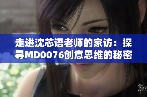 走进沈芯语老师的家访：探寻MD0076创意思维的秘密