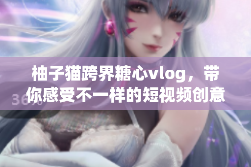 柚子猫跨界糖心vlog，带你感受不一样的短视频创意
