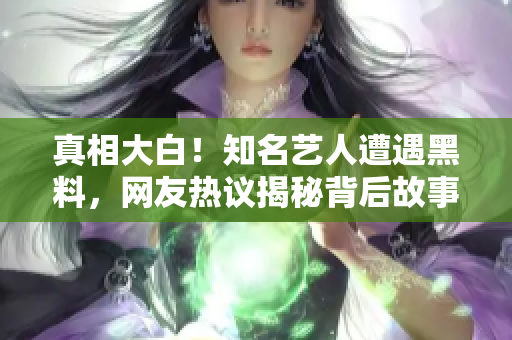 真相大白！知名艺人遭遇黑料，网友热议揭秘背后故事