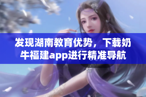 发现湖南教育优势，下载奶牛福建app进行精准导航