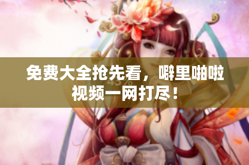 免费大全抢先看，噼里啪啦视频一网打尽！