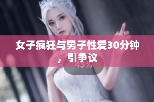 女子疯狂与男子性爱30分钟，引争议
