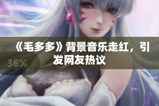 《毛多多》背景音乐走红，引发网友热议