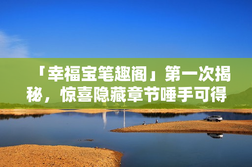 「幸福宝笔趣阁」第一次揭秘，惊喜隐藏章节唾手可得
