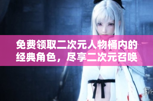 免费领取二次元人物桶内的经典角色，尽享二次元召唤奇妙旅程！