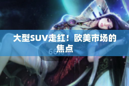 大型SUV走红！欧美市场的焦点