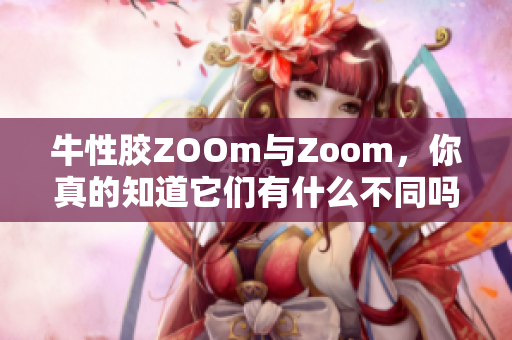 牛性胶ZOOm与Zoom，你真的知道它们有什么不同吗？