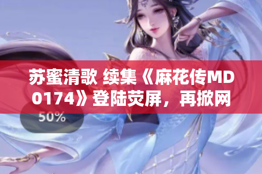 苏蜜清歌 续集《麻花传MD0174》登陆荧屏，再掀网络热潮