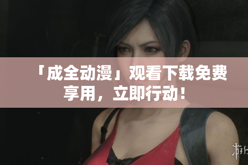 「成全动漫」观看下载免费享用，立即行动！