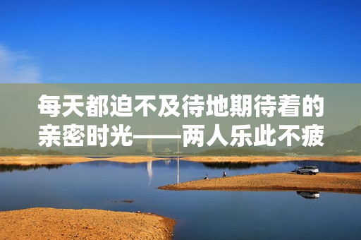 每天都迫不及待地期待着的亲密时光——两人乐此不疲的甜头