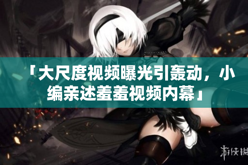 「大尺度视频曝光引轰动，小编亲述羞羞视频内幕」