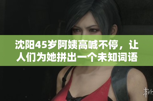 沈阳45岁阿姨高喊不停，让人们为她拼出一个未知词语