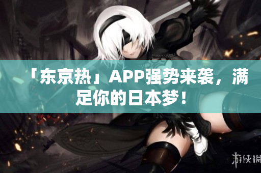 「东京热」APP强势来袭，满足你的日本梦！
