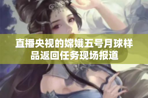 直播央视的嫦娥五号月球样品返回任务现场报道