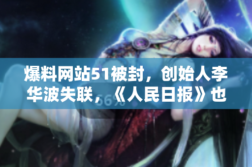 爆料网站51被封，创始人李华波失联，《人民日报》也发声。