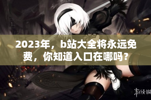 2023年，b站大全将永远免费，你知道入口在哪吗？