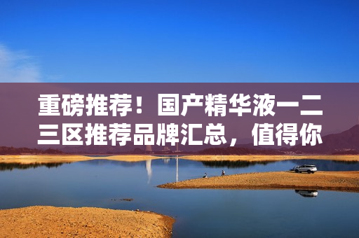 重磅推荐！国产精华液一二三区推荐品牌汇总，值得你拥有！