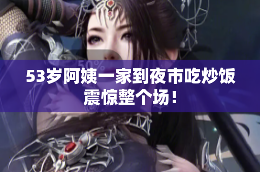 53岁阿姨一家到夜市吃炒饭震惊整个场！
