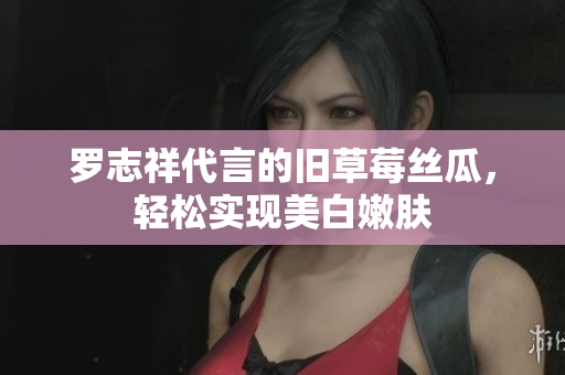 罗志祥代言的旧草莓丝瓜，轻松实现美白嫩肤