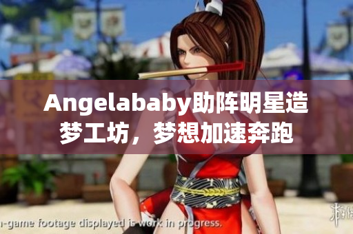 Angelababy助阵明星造梦工坊，梦想加速奔跑