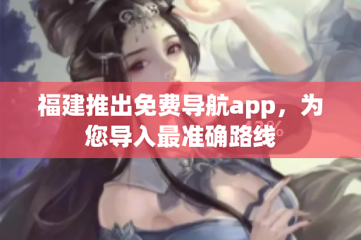 福建推出免费导航app，为您导入最准确路线