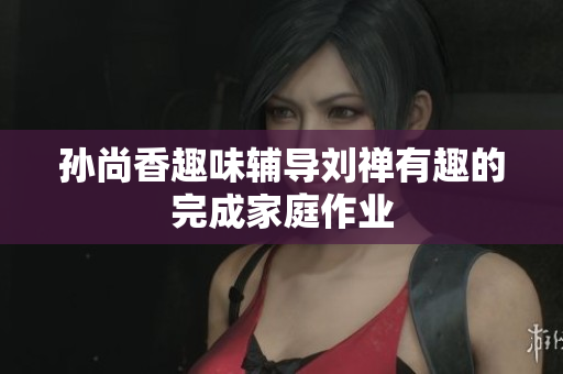 孙尚香趣味辅导刘禅有趣的完成家庭作业