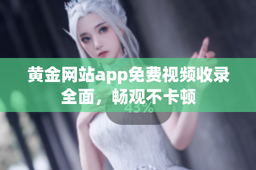 黄金网站app免费视频收录全面，畅观不卡顿