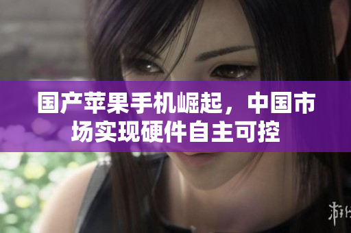 国产苹果手机崛起，中国市场实现硬件自主可控