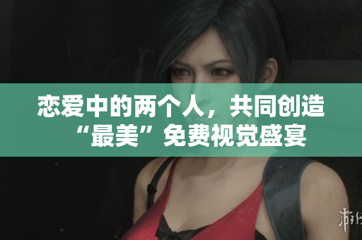 恋爱中的两个人，共同创造“最美”免费视觉盛宴