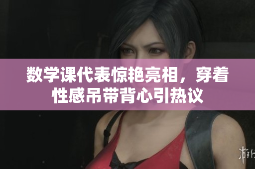 数学课代表惊艳亮相，穿着性感吊带背心引热议