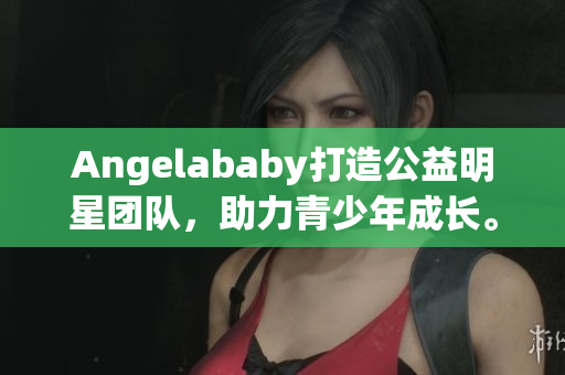 Angelababy打造公益明星团队，助力青少年成长。