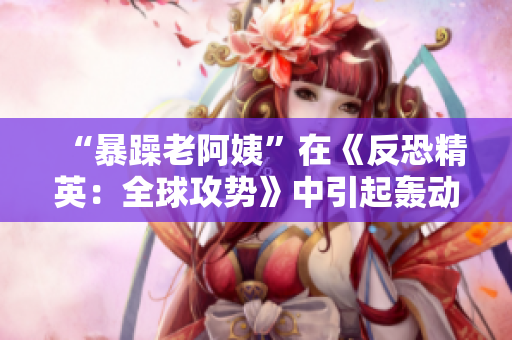 “暴躁老阿姨”在《反恐精英：全球攻势》中引起轰动，引发网络热议