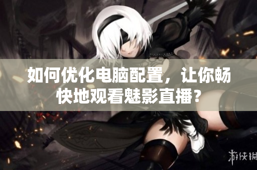 如何优化电脑配置，让你畅快地观看魅影直播？