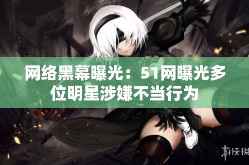 网络黑幕曝光：51网曝光多位明星涉嫌不当行为
