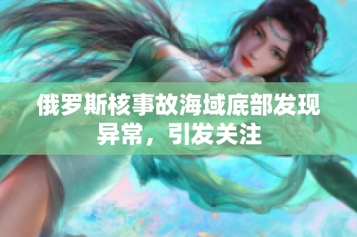 俄罗斯核事故海域底部发现异常，引发关注