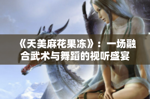 《天美麻花果冻》：一场融合武术与舞蹈的视听盛宴