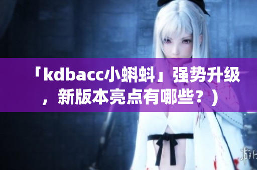 「kdbacc小蝌蚪」强势升级，新版本亮点有哪些？)