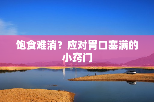 饱食难消？应对胃口塞满的小窍门