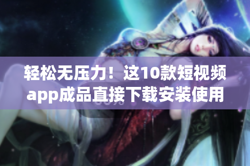 轻松无压力！这10款短视频app成品直接下载安装使用