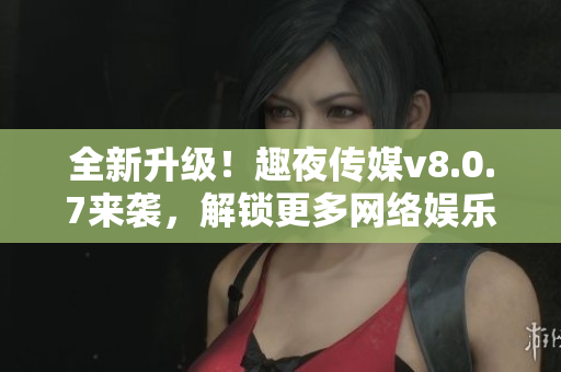 全新升级！趣夜传媒v8.0.7来袭，解锁更多网络娱乐体验