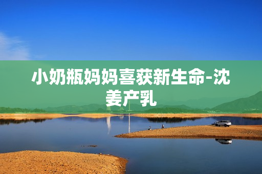 小奶瓶妈妈喜获新生命-沈姜产乳