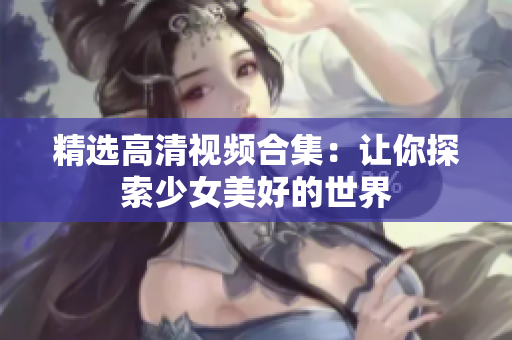 精选高清视频合集：让你探索少女美好的世界
