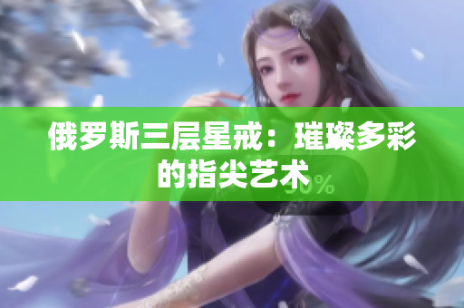俄罗斯三层星戒：璀璨多彩的指尖艺术