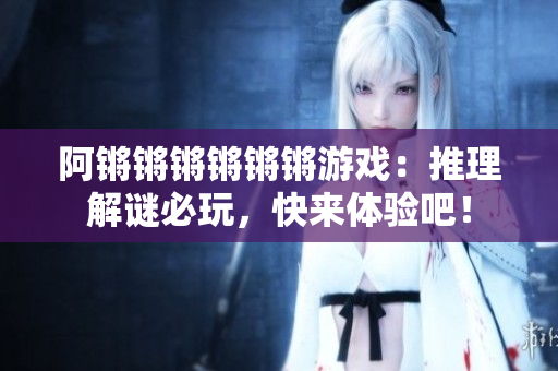阿锵锵锵锵锵锵游戏：推理解谜必玩，快来体验吧！