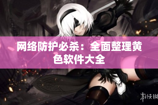 网络防护必杀：全面整理黄色软件大全